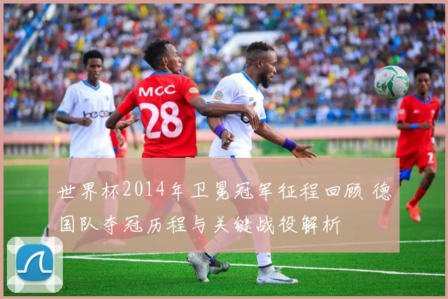 世界杯2014年卫冕冠军征程回顾 德国队夺冠历程与关键战役解析