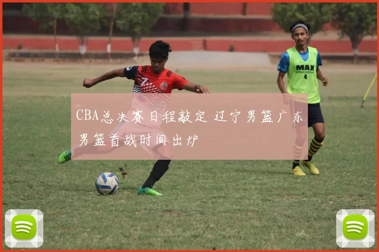 CBA总决赛日程敲定 辽宁男篮广东男篮首战时间出炉