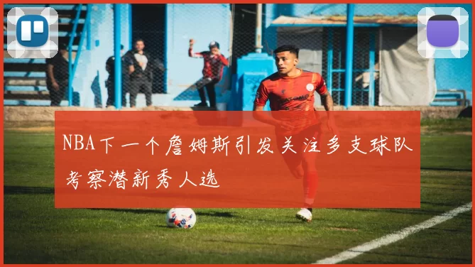 NBA下一个詹姆斯引发关注多支球队考察潜新秀人选