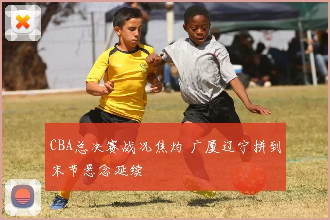 CBA总决赛战况焦灼 广厦辽宁拼到末节悬念延续