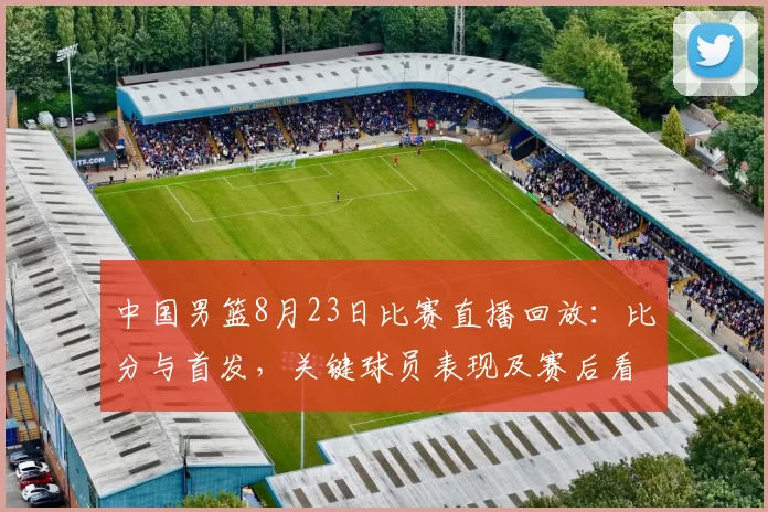 中国男篮8月23日比赛直播回放:比分与首发,关键球员表现及赛后看点