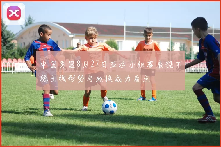 中国男篮8月27日亚运小组赛表现不稳出线形势与轮换成为看点