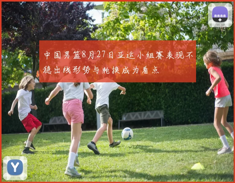 中国男篮8月27日亚运小组赛表现不稳出线形势与轮换成为看点