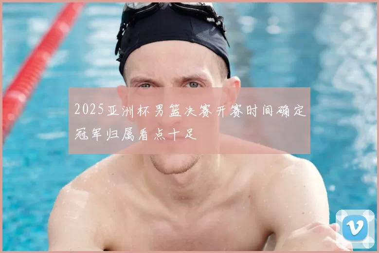 2025亚洲杯男篮决赛开赛时间确定冠军归属看点十足