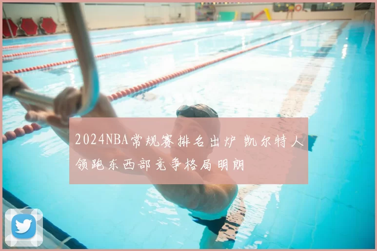 2024NBA常规赛排名出炉 凯尔特人领跑东西部竞争格局明朗