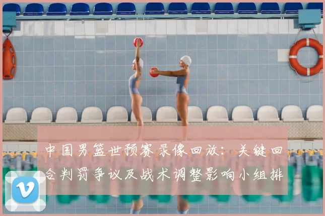 中国男篮世预赛录像回放：关键回合判罚争议及战术调整影响小组排名