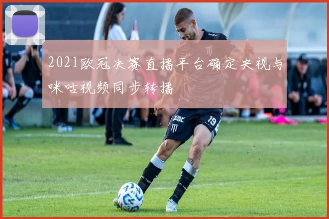 2021欧冠决赛直播平台确定央视与咪咕视频同步转播