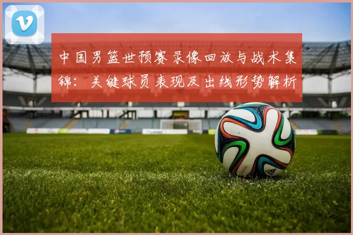 中国男篮世预赛录像回放与战术集锦：关键球员表现及出线形势解析