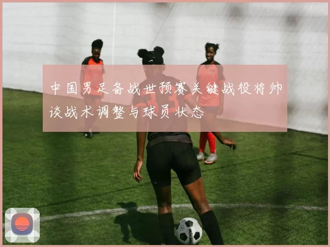 中国男足备战世预赛关键战役将帅谈战术调整与球员状态