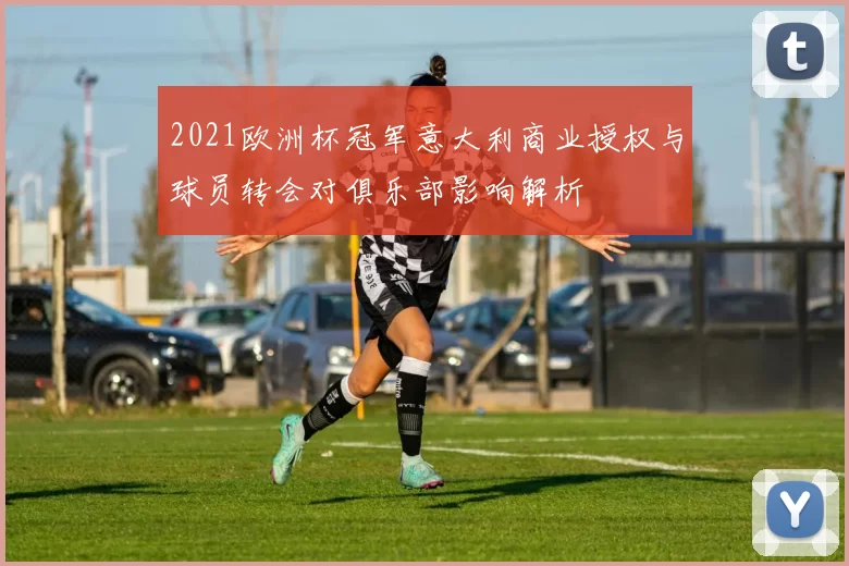 2021欧洲杯冠军意大利商业授权与球员转会对俱乐部影响解析