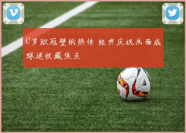 C罗欧冠壁纸热传 经典庆祝画面成球迷收藏焦点