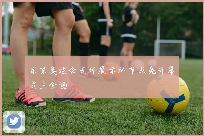 东京奥运会五环展示环节点亮开幕式主会场