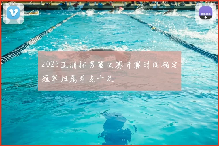 2025亚洲杯男篮决赛开赛时间确定冠军归属看点十足