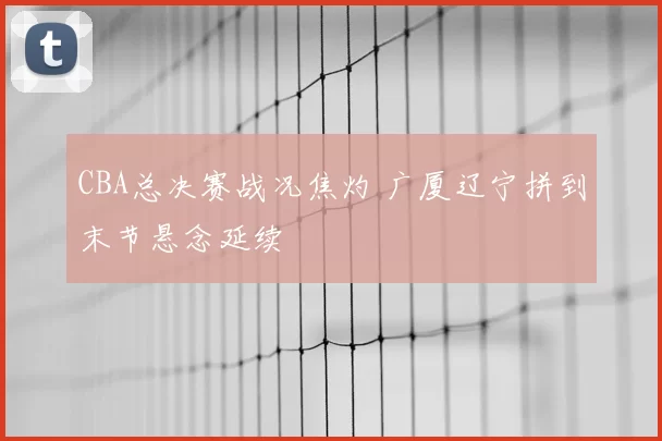 CBA总决赛战况焦灼 广厦辽宁拼到末节悬念延续