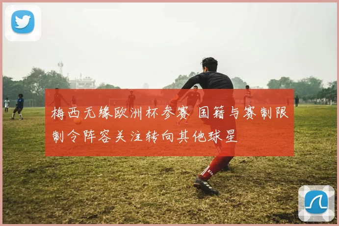 梅西无缘欧洲杯参赛 国籍与赛制限制令阵容关注转向其他球星