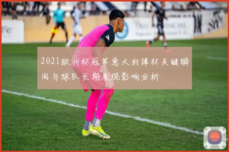 2021欧洲杯冠军意大利捧杯关键瞬间与球队长期表现影响分析
