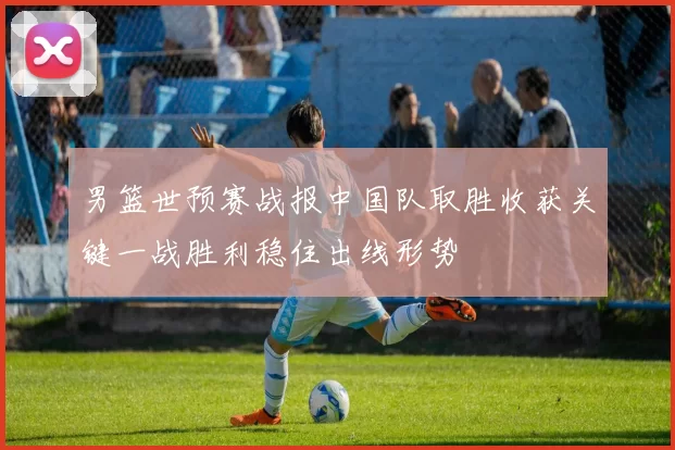 男篮世预赛战报中国队取胜收获关键一战胜利稳住出线形势