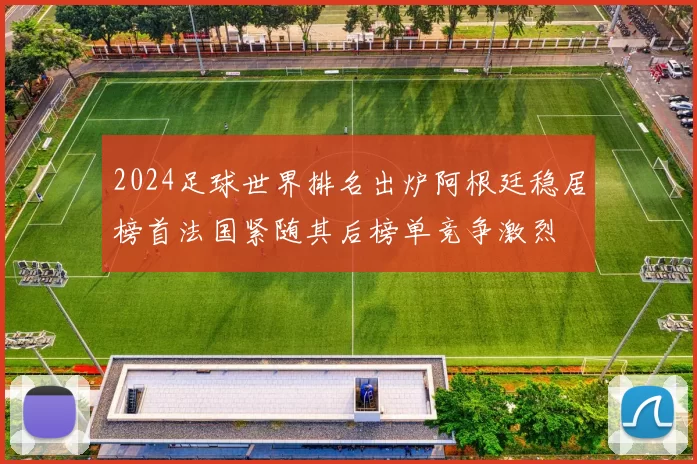 2024足球世界排名出炉阿根廷稳居榜首法国紧随其后榜单竞争激烈