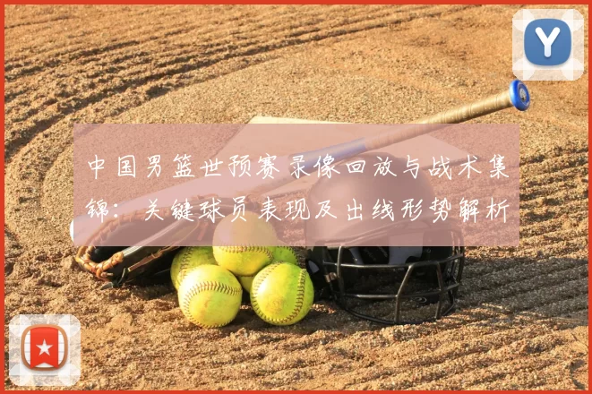 中国男篮世预赛录像回放与战术集锦：关键球员表现及出线形势解析