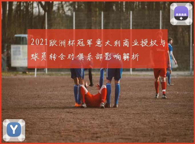 2021欧洲杯冠军意大利商业授权与球员转会对俱乐部影响解析