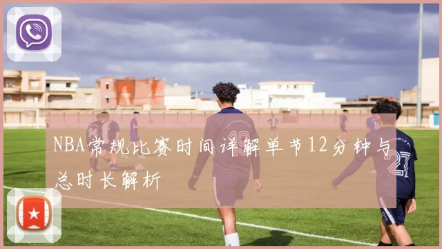 NBA常规比赛时间详解单节12分钟与总时长解析