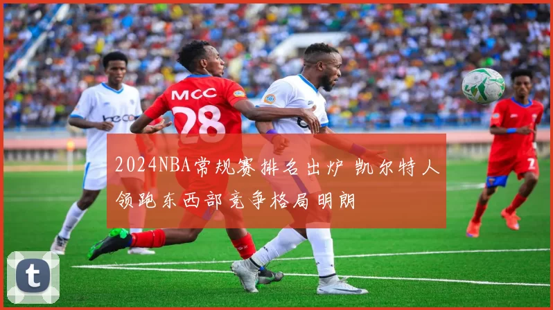 2024NBA常规赛排名出炉 凯尔特人领跑东西部竞争格局明朗