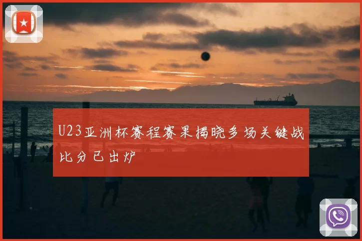 U23亚洲杯赛程赛果揭晓多场关键战比分已出炉