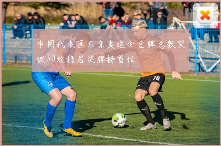 中国代表团东京奥运会金牌总数突破30枚稳居奖牌榜首位