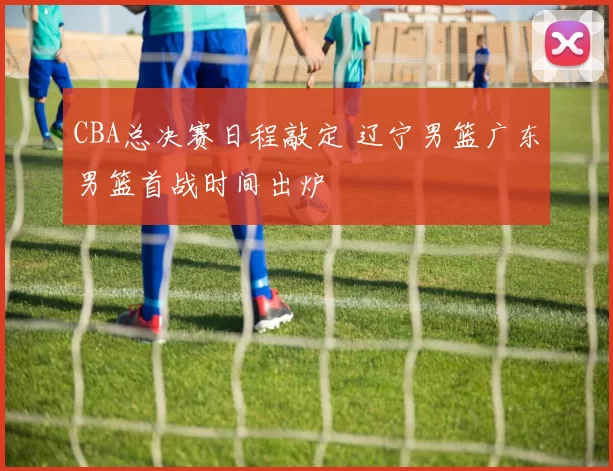 CBA总决赛日程敲定 辽宁男篮广东男篮首战时间出炉