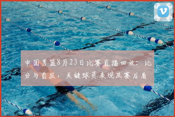 中国男篮8月23日比赛直播回放:比分与首发,关键球员表现及赛后看点