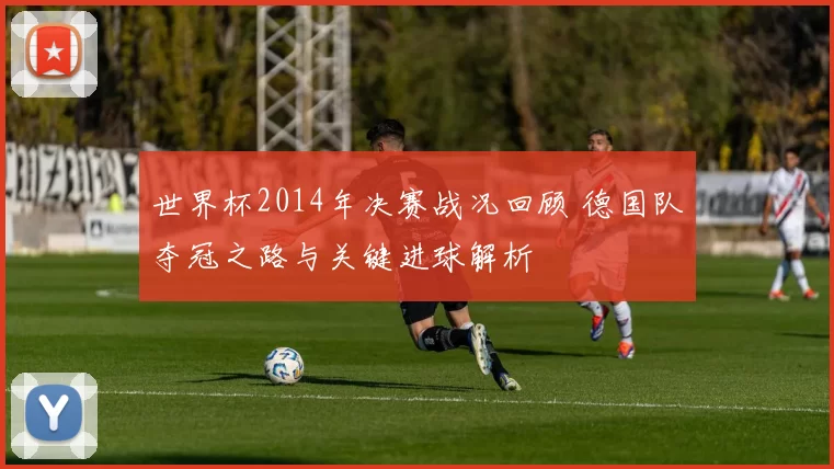 世界杯2014年决赛战况回顾 德国队夺冠之路与关键进球解析