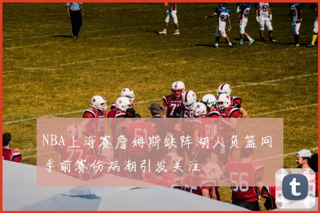 NBA上海赛詹姆斯缺阵湖人负篮网 季前赛伤病潮引发关注
