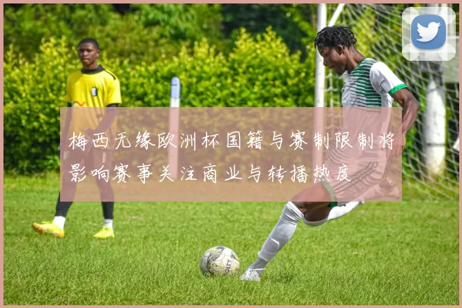 梅西无缘欧洲杯国籍与赛制限制将影响赛事关注商业与转播热度