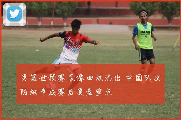男篮世预赛录像回放流出 中国队攻防细节成赛后复盘重点