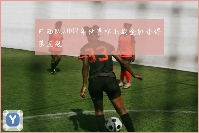 巴西队2002年世界杯七战全胜夺得第五冠