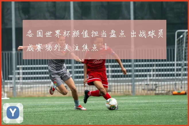 各国世界杯颜值担当盘点 出战球员成赛场外关注焦点_1