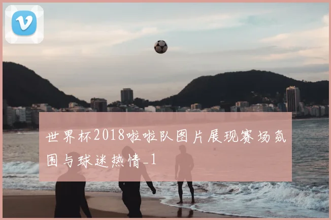 世界杯2018啦啦队图片展现赛场氛围与球迷热情_1