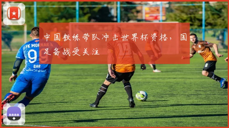 中国教练带队冲击世界杯资格,国足备战受关注